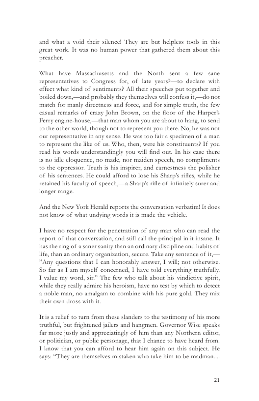 and what a void their silence! They are but helpless tools in this reat work. It was no human power that gathered them about this preacher.  What have Massachusetts and the North sent a few sanc representatives o Congress for, of late years—to declare with effect what kind of sentiments? Al their speeches put together and boiled down,—and probably they themselves will confess it,—do not match for manly directness and force, and for simple truth, the few casual remarks of crazy John Brown, on the floor of the Harper’s Ferry engine-house,—that man whom you are about to hang, to send to the other world, though not t represent you there. No, he was not our representative in any sense. He was too fair a specimen of 4 man t0 represent the like of us. Who, then, were his constituents? If you read his words understandingly you will find out. In his case there is 0 idle eloguence, no made, nor maiden speech, no compliments to the oppressor. Truth is his inspirer, and carnestness the polisher of his sentences. He could afford to lose his Sharp’s rifles, while he retained his faculty of specch,—a Sharp’s sifle of infinitely surer and longer range.  And the New York Herald reports the conversation verbatim! It does not know of what undying words it is made the vehicle.  T have no respect for the penctration of any man who can read the report of that conversation, and stll call the principal in it insane. It has the sing of a saner sanity than an ordinary discipline and habits of life,than an ordinary organization, secure. Take any sentence of it,— “Any questions that 1 can honorably answer, 1 will; not otherwise. So far as 1 am myself concerned, 1 have told everything truthfull. I value my word, sie” The few who talk about his vindicrive spirir, while they really admise his heroism, have no ese by which to detect 4 noble man, no amalgam to combine with his pure gold. They mix. their own dross with it  Itis a relif to turn from these slanders to the testimony of his more truthful, but frightencd jailers and hangmen. Governor Wise speaks far more justly and appreciatingly of him than any Northern editor, o politician, or public persanage, that I chance to have heard from. 1 know that you can afford to hear him again on this subject. He says: “They are themselves mistaken who take him to be madman.  2 
